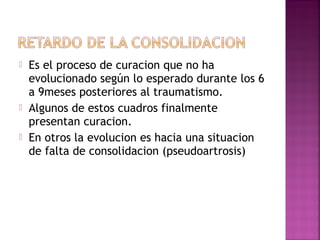  Es el proceso de curacion que no ha
evolucionado según lo esperado durante los 6
a 9meses posteriores al traumatismo.
 Algunos de estos cuadros finalmente
presentan curacion.
 En otros la evolucion es hacia una situacion
de falta de consolidacion (pseudoartrosis)
 