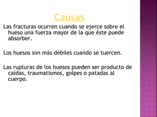Causas
Las fracturas ocurren cuando se ejerce sobre el
hueso una fuerza mayor de la que éste puede
absorber.
Los huesos son más débiles cuando se tuercen.
Las rupturas de los huesos pueden ser producto de
caídas, traumatismos, golpes o patadas al
cuerpo.
 