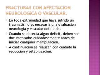  En toda extremidad que haya sufrido un
traumatismo es necesaria una evaluacion
neurologia y vascular detallada.
 Cuando se detecta algun deficit, deben ser
documentados cuidadosamente antes de
iniciar cualquier manipulacion.
 A continuacion se realizan con cuidado la
reduccion y estabilizacion.
 