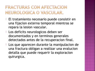  El tratamiento necesario puede consistir en
una fijacion externa temporal mientras se
repara la lesion vascular.
 Los deficits neurologicos deben ser
documentados y en terminos generales
detectados antes de la recuperacion final.
 Los que aparecen durante la manipulacion de
una fractura obligan a realizar una evalucion
detalla que puede requerir la exploracion
quirurgica.
 