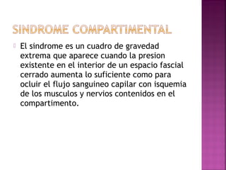  El sindrome es un cuadro de gravedad
extrema que aparece cuando la presion
existente en el interior de un espacio fascial
cerrado aumenta lo suficiente como para
ocluir el flujo sanguineo capilar con isquemia
de los musculos y nervios contenidos en el
compartimento.
 