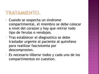  Cuando se sospecha un sindrome
compartimental, el miembro se debe colocar
a nivel del corazon y hay que retirar todo
tipo de ferulas o vendajes.
 Tras establecer el diagnostico se debe
trasladar urgente al paciente al quirofano
para realilzar fasciotomia por
descompresion.
 Es necesario lilberar todos y cada uno de los
compartimentos en cuestion.
 