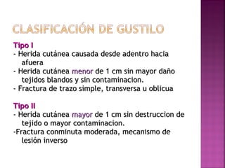 Tipo ITipo I
- Herida cutánea causada desde adentro hacia- Herida cutánea causada desde adentro hacia
afueraafuera
- Herida cutánea- Herida cutánea menormenor de 1 cm sin mayor dañode 1 cm sin mayor daño
tejidos blandos y sin contaminacion.tejidos blandos y sin contaminacion.
- Fractura de trazo simple, transversa u oblicua- Fractura de trazo simple, transversa u oblicua
Tipo IITipo II
- Herida cutánea- Herida cutánea mayormayor de 1 cm sin destruccion dede 1 cm sin destruccion de
tejido o mayor contaminacion.tejido o mayor contaminacion.
-Fractura conminuta moderada, mecanismo de-Fractura conminuta moderada, mecanismo de
lesión inversolesión inverso
 