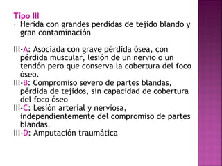 Tipo III
- Herida con grandes perdidas de tejido blando y
gran contaminación
III-A: Asociada con grave pérdida ósea, con
pérdida muscular, lesión de un nervio o un
tendón pero que conserva la cobertura del foco
óseo.
III-B: Compromiso severo de partes blandas,
pérdida de tejidos, sin capacidad de cobertura
del foco óseo
III-C: Lesión arterial y nerviosa,
independientemente del compromiso de partes
blandas.
III-D: Amputación traumática
 