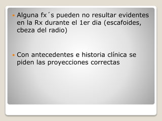 Alguna fx´s pueden no resultar evidentes
en la Rx durante el 1er dia (escafoides,
cbeza del radio)
 Con antecedentes e historia clínica se
piden las proyecciones correctas
 