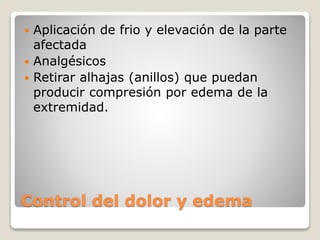 Control del dolor y edema
 Aplicación de frio y elevación de la parte
afectada
 Analgésicos
 Retirar alhajas (anillos) que puedan
producir compresión por edema de la
extremidad.
 