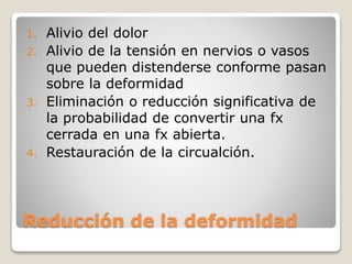 Reducción de la deformidad
1. Alivio del dolor
2. Alivio de la tensión en nervios o vasos
que pueden distenderse conforme pasan
sobre la deformidad
3. Eliminación o reducción significativa de
la probabilidad de convertir una fx
cerrada en una fx abierta.
4. Restauración de la circualción.
 