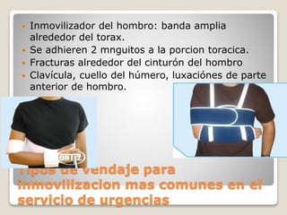 Tipos de vendaje para
inmovilizacion mas comunes en el
servicio de urgencias
 Inmovilizador del hombro: banda amplia
alrededor del torax.
 Se adhieren 2 mnguitos a la porcion toracica.
 Fracturas alrededor del cinturón del hombro
 Clavícula, cuello del húmero, luxaciónes de parte
anterior de hombro.
 