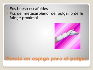 Ferula en espiga para el pulgar
 Fxs hueso escafoides
 Fxs del metacarpiano del pulgar o de la
falnge proximal
 