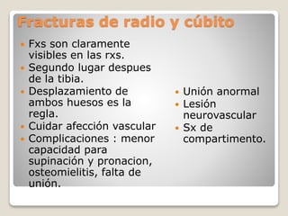 Fracturas de radio y cúbito
 Fxs son claramente
visibles en las rxs.
 Segundo lugar despues
de la tibia.
 Desplazamiento de
ambos huesos es la
regla.
 Cuidar afección vascular
 Complicaciones : menor
capacidad para
supinación y pronacion,
osteomielitis, falta de
unión.
 Unión anormal
 Lesión
neurovascular
 Sx de
compartimento.
 