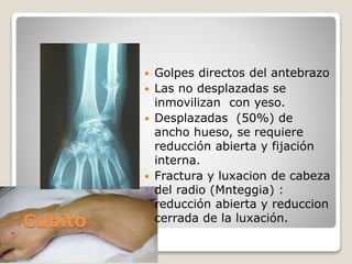 Cubito
 Golpes directos del antebrazo
 Las no desplazadas se
inmovilizan con yeso.
 Desplazadas (50%) de
ancho hueso, se requiere
reducción abierta y fijación
interna.
 Fractura y luxacion de cabeza
del radio (Mnteggia) :
reducción abierta y reduccion
cerrada de la luxación.
 