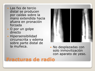 Fracturas de radio
 Las fxs de tercio
distal se producen
por caídas sobre la
mano extendida hacia
afuera en pronación
forzada
 O por un golpe
directo
 Hipersensibilidad
circunscrita y edema
sobre parte distal de
la muñeca.  No desplazadas con
solo inmovilización
con aparato de yeso.
 