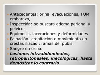  Antecedentes: orina, evacuaciones, FUM,
embarazo,
 Inspección: se buscara edema perianal y
pelvico
 Equimosis, laceraciones y deformidades
 Palpación: crepitación o movimiento en
crestas iliacas , ramas del pubis.
 Sangre en orina.
 Lesiones intraabdominales,
retroperitoneales, inecologicas, hasta
demostrar lo contrario
 