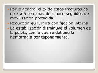 Por lo general el tx de estas fracturas es
de 3 a 6 semanas de reposo seguidos de
movilizacion protegida.
 Reducción quirurgica con fijacion interna
 La estabilización disminuye el volumen de
la pelvis, con lo que se detiene la
hemorragia por taponamiento.
 