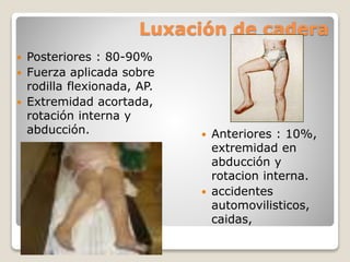 Luxación de cadera
 Posteriores : 80-90%
 Fuerza aplicada sobre
rodilla flexionada, AP.
 Extremidad acortada,
rotación interna y
abducción.  Anteriores : 10%,
extremidad en
abducción y
rotacion interna.
 accidentes
automovilisticos,
caidas,
 