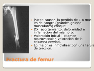 Fractura de femur
 Puede causar la perdida de 1 o mas
lts de sangre (grandes grupos
musculares) choque.
 DX: acortamiento, deformidad e
inflamacion del miembro.
 Valoración inicial : examen
neurovascular, valoracion de la
columna cervical.
 Lo mejor es inmovilizar con una ferula
de tracción.
 