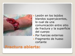 Fractura abierta:
 Lesión en los tejidos
blandos superyacentes,
lo cual da una
comunicación entre sitio
de fractura y la superficie
del cuerpo
 Por fuerzas externas
 Fragmento de hueso
cortante
 