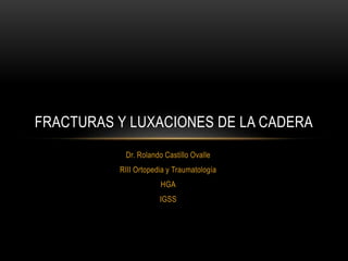 FRACTURAS Y LUXACIONES DE LA CADERA 
Dr. Rolando Castillo Ovalle 
RIII Ortopedia y Traumatología 
HGA 
IGSS 
 