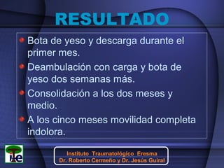 RESULTADO
Bota de yeso y descarga durante el
primer mes.
Deambulación con carga y bota de
yeso dos semanas más.
Consolidación a los dos meses y
medio.
A los cinco meses movilidad completa
indolora.
Instituto Traumatológico Eresma
Dr. Roberto Cermeño y Dr. Jesús Guiral