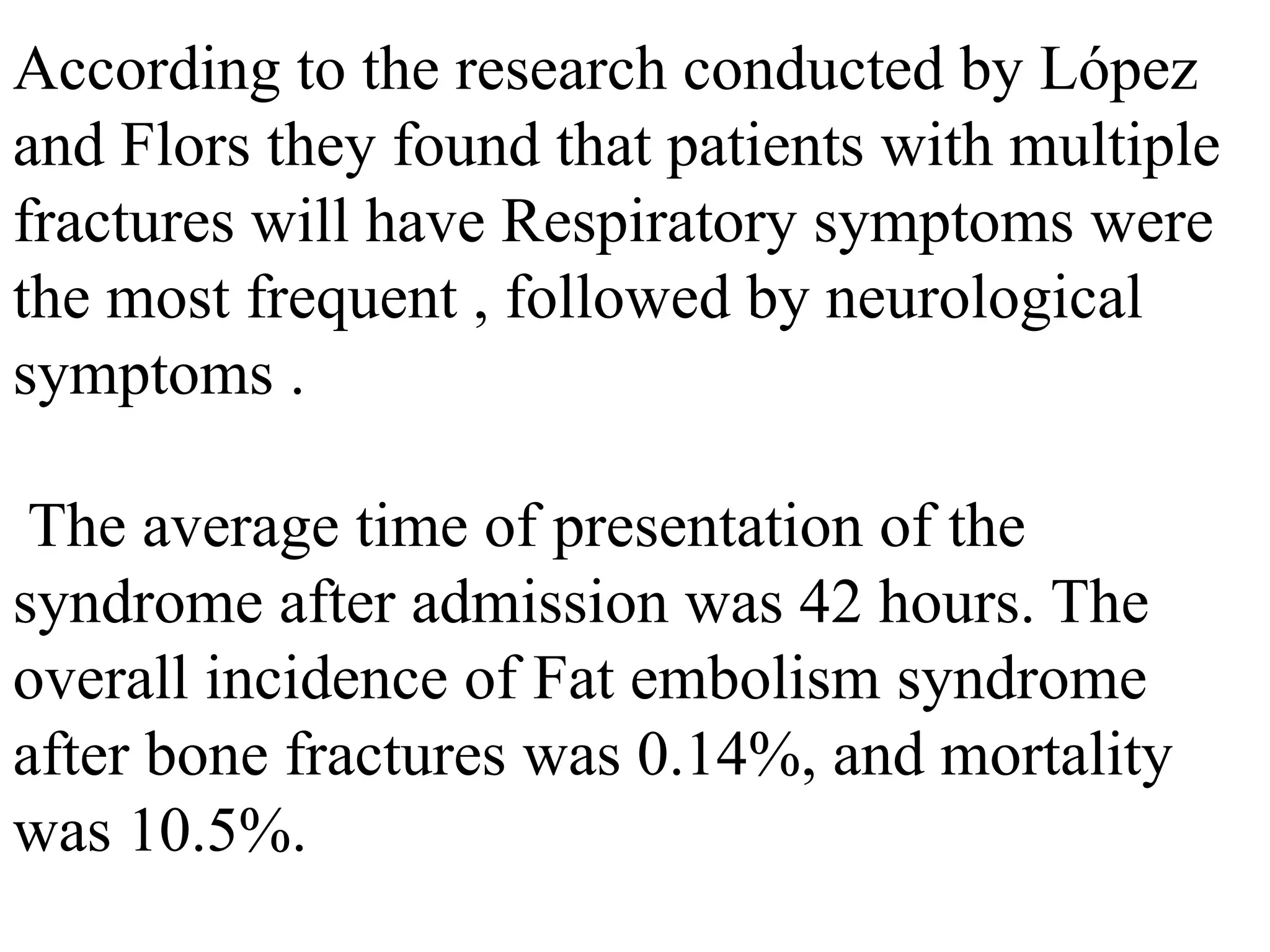 According to the research conducted by López
and Flors they found that patients with multiple
fractures will have Respiratory symptoms were
the most frequent , followed by neurological
symptoms .
The average time of presentation of the
syndrome after admission was 42 hours. The
overall incidence of Fat embolism syndrome
after bone fractures was 0.14%, and mortality
was 10.5%.
 