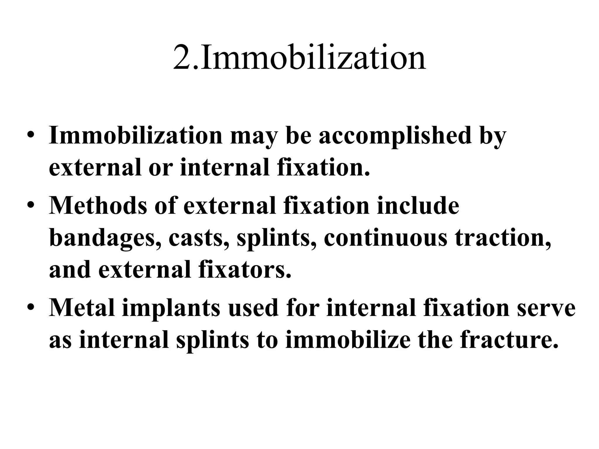 2.Immobilization
• Immobilization may be accomplished by
external or internal fixation.
• Methods of external fixation include
bandages, casts, splints, continuous traction,
and external fixators.
• Metal implants used for internal fixation serve
as internal splints to immobilize the fracture.
 