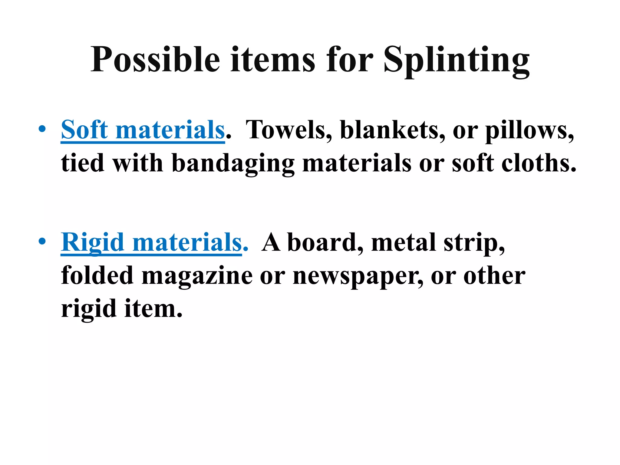 Possible items for Splinting
• Soft materials. Towels, blankets, or pillows,
tied with bandaging materials or soft cloths.
• Rigid materials. A board, metal strip,
folded magazine or newspaper, or other
rigid item.
 
