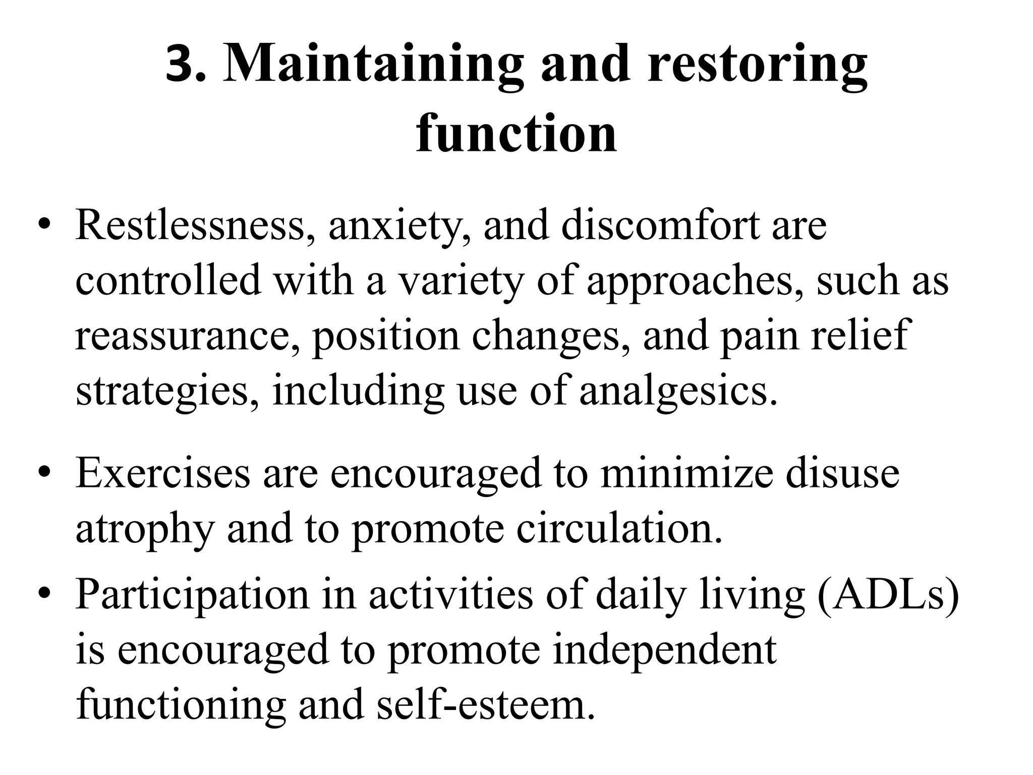 3. Maintaining and restoring
function
• Restlessness, anxiety, and discomfort are
controlled with a variety of approaches, such as
reassurance, position changes, and pain relief
strategies, including use of analgesics.
• Exercises are encouraged to minimize disuse
atrophy and to promote circulation.
• Participation in activities of daily living (ADLs)
is encouraged to promote independent
functioning and self-esteem.
 