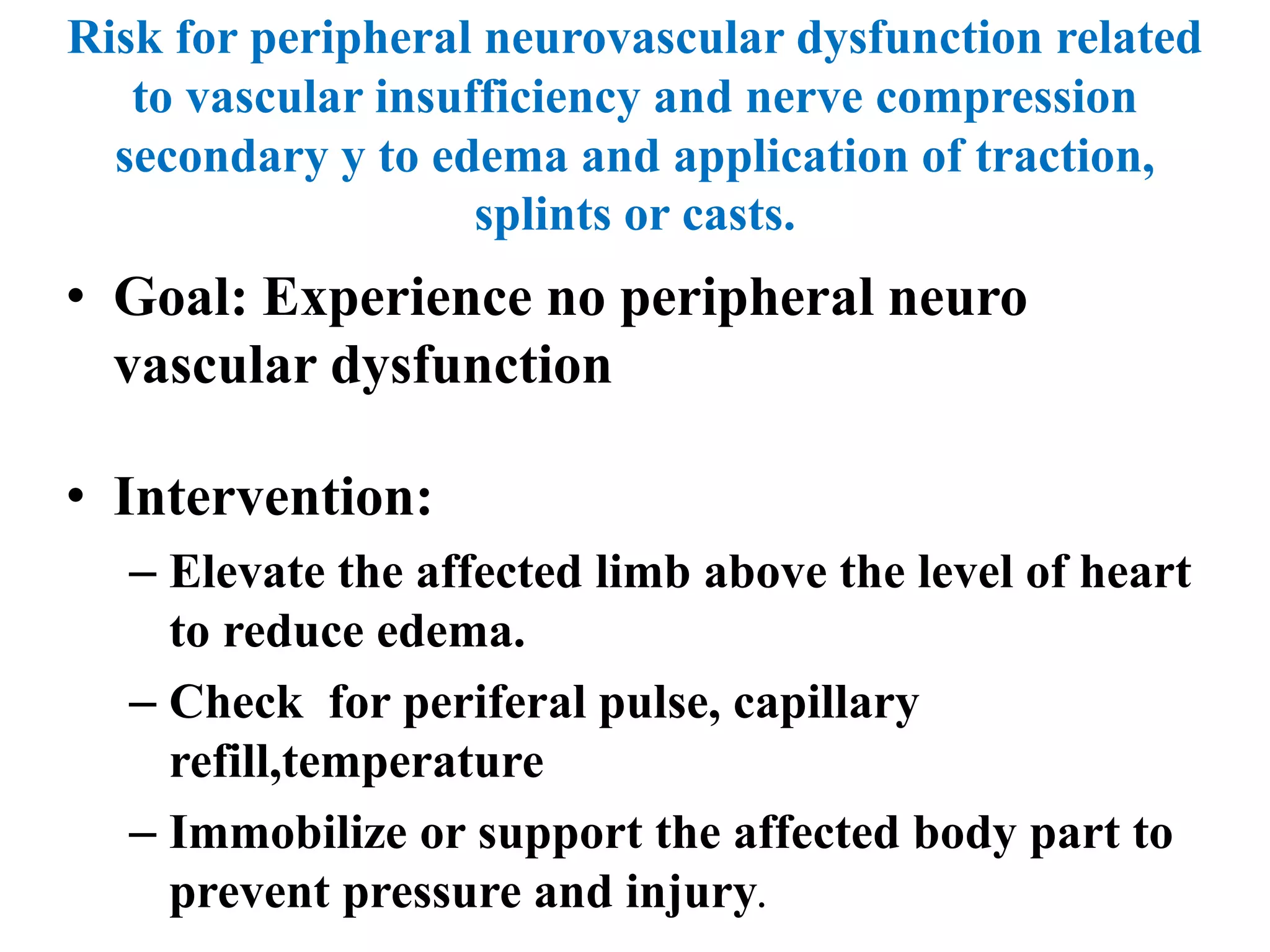 Risk for peripheral neurovascular dysfunction related
to vascular insufficiency and nerve compression
secondary y to edema and application of traction,
splints or casts.
• Goal: Experience no peripheral neuro
vascular dysfunction
• Intervention:
– Elevate the affected limb above the level of heart
to reduce edema.
– Check for periferal pulse, capillary
refill,temperature
– Immobilize or support the affected body part to
prevent pressure and injury.
 