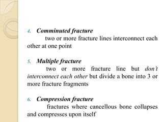 4. Comminuted fracture
       two or more fracture lines interconnect each
other at one point

5.  Multiple fracture
       two or more fracture line but don’t
interconnect each other but divide a bone into 3 or
more fracture fragments

6. Compression fracture
       fractures where cancellous bone collapses
and compresses upon itself
 