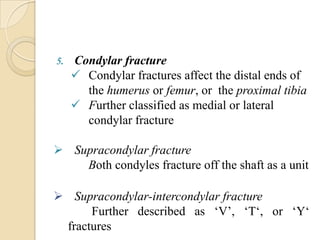 5.   Condylar fracture
      Condylar fractures affect the distal ends of
       the humerus or femur, or the proximal tibia
      Further classified as medial or lateral
       condylar fracture

 Supracondylar fracture
    Both condyles fracture off the shaft as a unit

 Supracondylar-intercondylar fracture
      Further described as ‘V’, ‘T‘, or ‘Y‘
 fractures
 