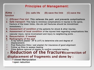 Principles of Management:
Aims : (A)- safe life (B)-save the limb (C)-save the
function
1. Efficient First Aid: This relieves the pain and prevents complications.
2. Safe transport: This help to minimize complications in injures to the spine,
fracture of the lower limbs, ribs etc (all fractures should be immobilized
immediately ) .
3. Assessment of condition of the patients for shock & other injuries.
4. Assessment of local condition of the injured limb regarding complications like
vascular injury, nerve involvement and injury to neighboring joints .
5. Resuscitation. If needed
6. Radiography of the part
 X-ray before plaster AP & LAT( to determine site and degree of
displacement)
 Post Reduction films ( wet plaster) for insurance of good alignment
 Follow up films to assess healing
 Films Before removal of plaster to confirm complete healing
7. Reduction of the fracture(correction of
displacement of fragments and done by :
 closed Manipulation
open reduction
 