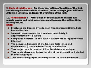 9.9. Early physiotherapyEarly physiotherapy :: for the preservation of function of the limbfor the preservation of function of the limb
(local complication such as ischemia ,nerve damage ,joint stiffness(local complication such as ischemia ,nerve damage ,joint stiffness
,infection ..etc may endanger the function of the limb.,infection ..etc may endanger the function of the limb.
10.10. RehabilitationRehabilitation : After union of the fracture to restore full: After union of the fracture to restore full
muscle power and joint movements and to make the patient fit formuscle power and joint movements and to make the patient fit for
his original job.his original job.
NOTE:NOTE:
Fractures are treated by reduction (realignment) &immediate
immobilization
In most cases, simple fractures heal completely in
approximately 6 - 8 weeks
Compound # better to deal with it within6hrs of injury to avoid
infection
The accurate diagnosis of the fracture (site ,lines and
displacement ) is made from X- ray examination.
Tow projections is required AP or PA +lateral or oblique
Tow joints above and below the site of the # should be included
in the radiographs
Tow limbs radiographs for comparison of value in children.
 