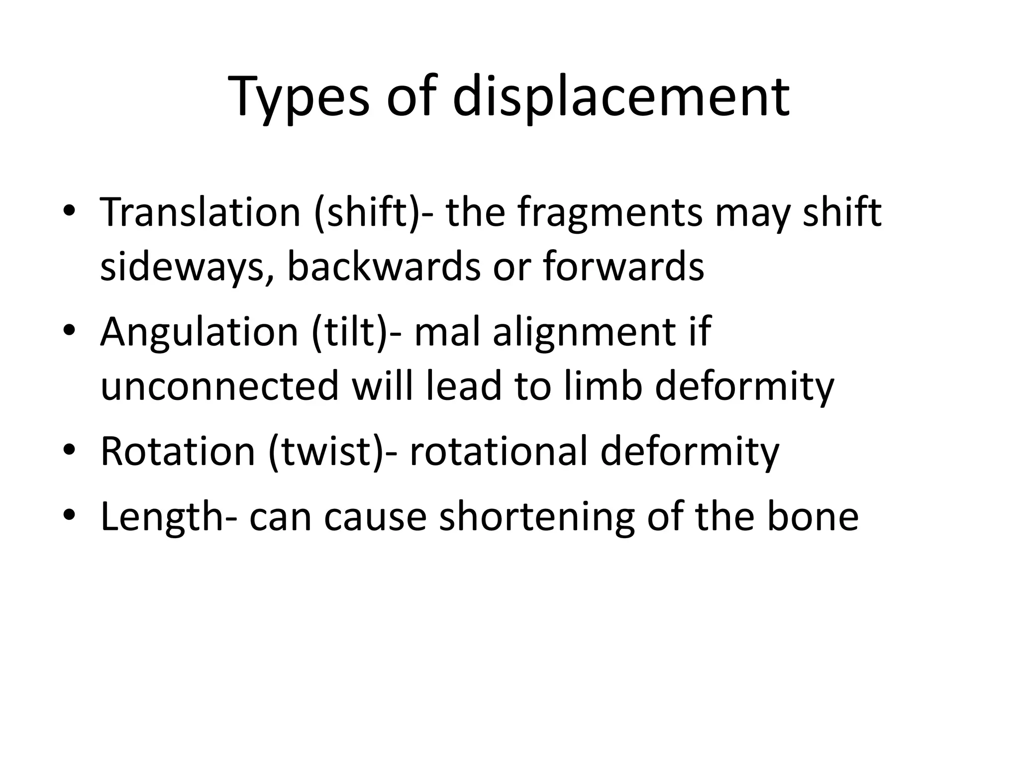 Types of displacement
• Translation (shift)- the fragments may shift
sideways, backwards or forwards
• Angulation (tilt)- mal alignment if
unconnected will lead to limb deformity
• Rotation (twist)- rotational deformity
• Length- can cause shortening of the bone
 