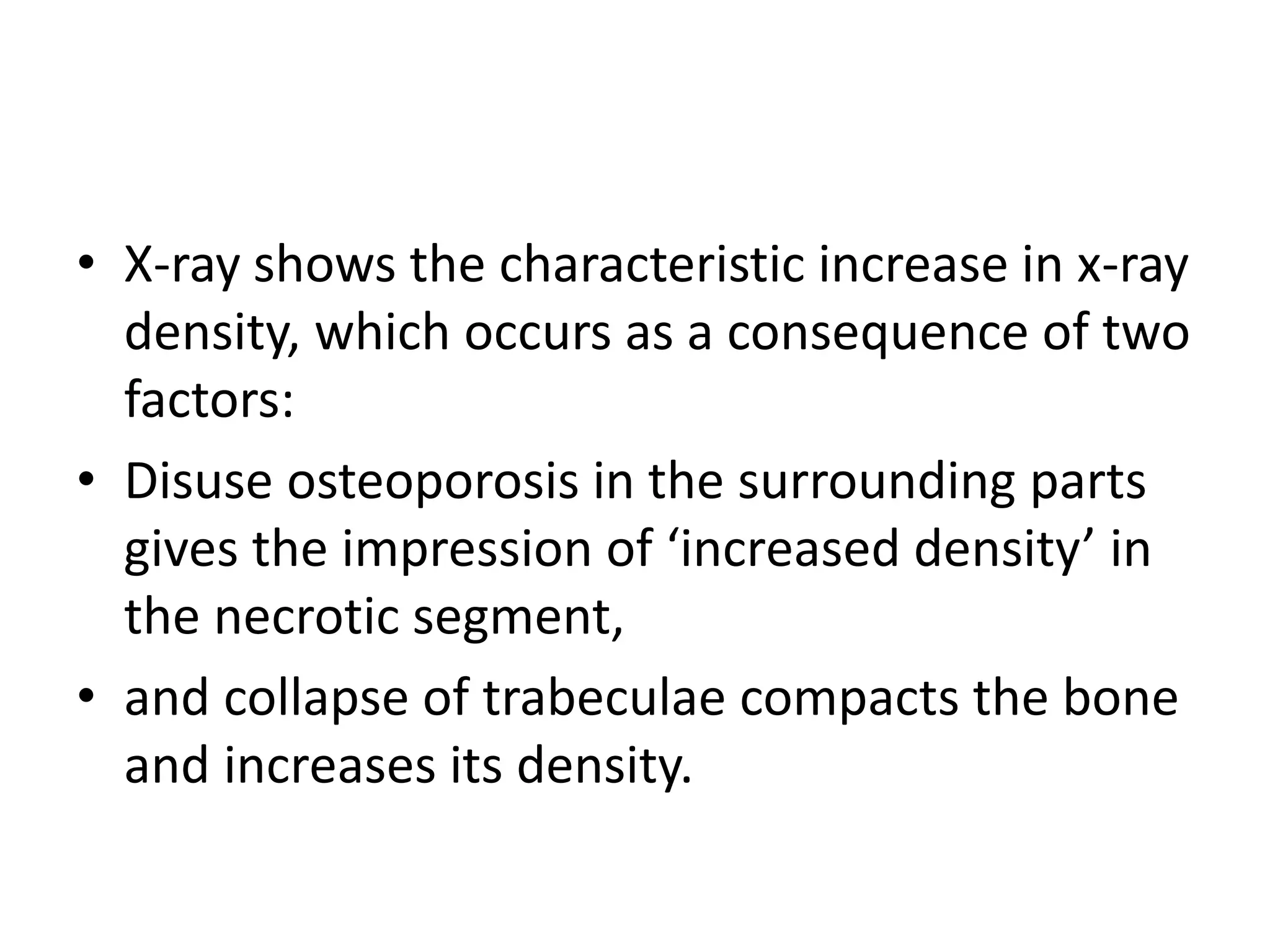 • X-ray shows the characteristic increase in x-ray
density, which occurs as a consequence of two
factors:
• Disuse osteoporosis in the surrounding parts
gives the impression of ‘increased density’ in
the necrotic segment,
• and collapse of trabeculae compacts the bone
and increases its density.
 