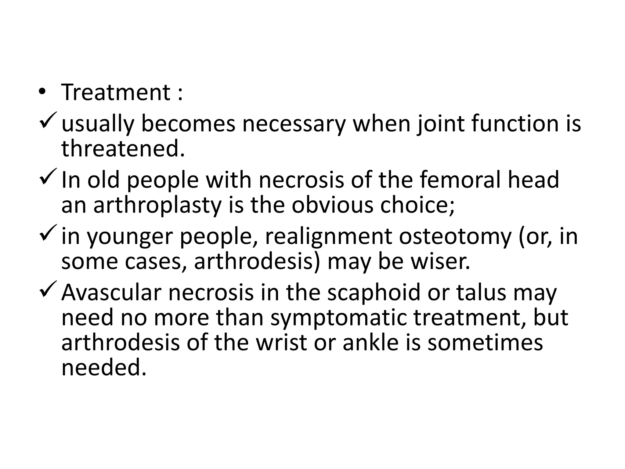 • Treatment :
usually becomes necessary when joint function is
threatened.
In old people with necrosis of the femoral head
an arthroplasty is the obvious choice;
in younger people, realignment osteotomy (or, in
some cases, arthrodesis) may be wiser.
Avascular necrosis in the scaphoid or talus may
need no more than symptomatic treatment, but
arthrodesis of the wrist or ankle is sometimes
needed.
 