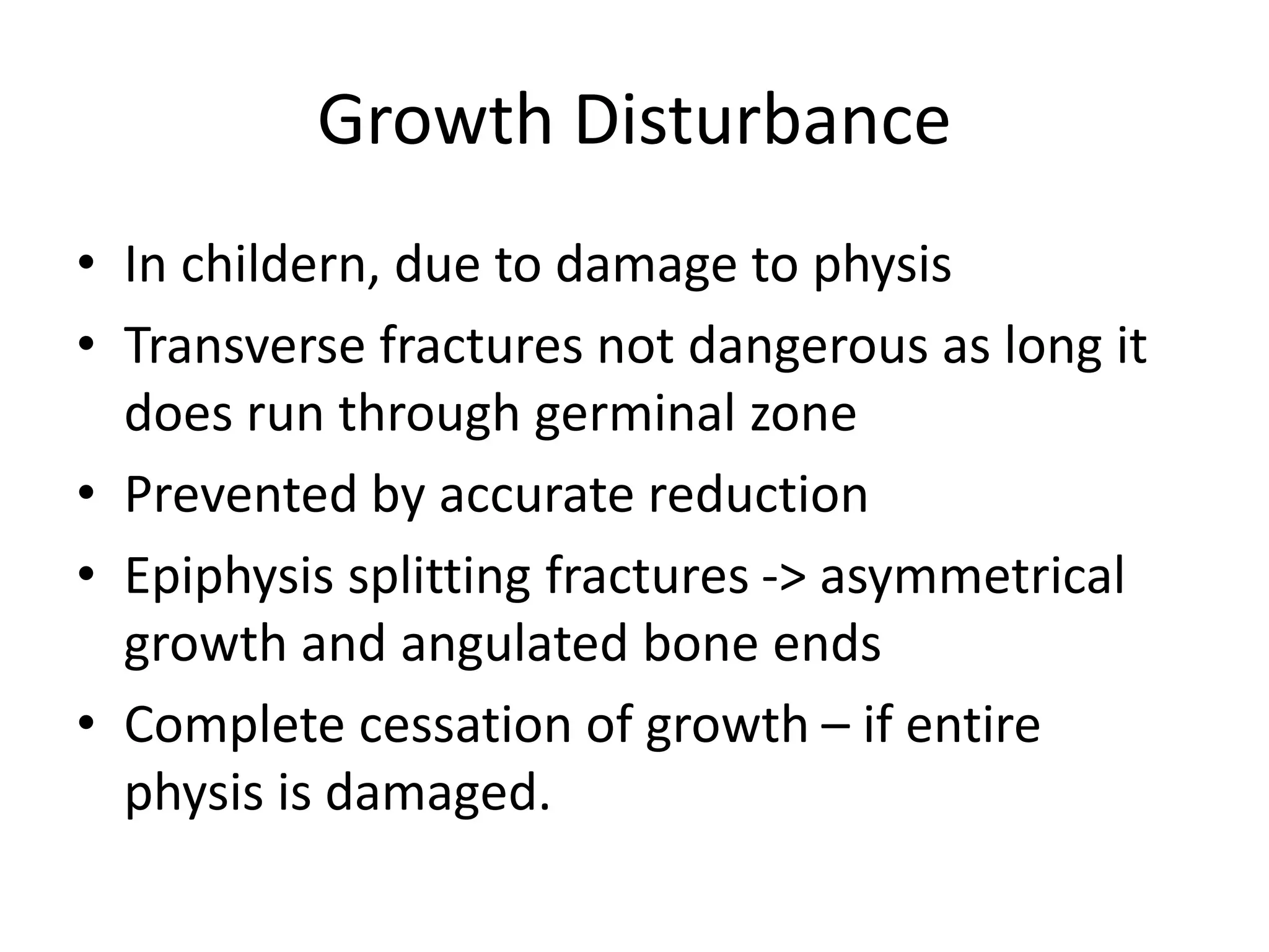 Growth Disturbance
• In childern, due to damage to physis
• Transverse fractures not dangerous as long it
does run through germinal zone
• Prevented by accurate reduction
• Epiphysis splitting fractures -> asymmetrical
growth and angulated bone ends
• Complete cessation of growth – if entire
physis is damaged.
 