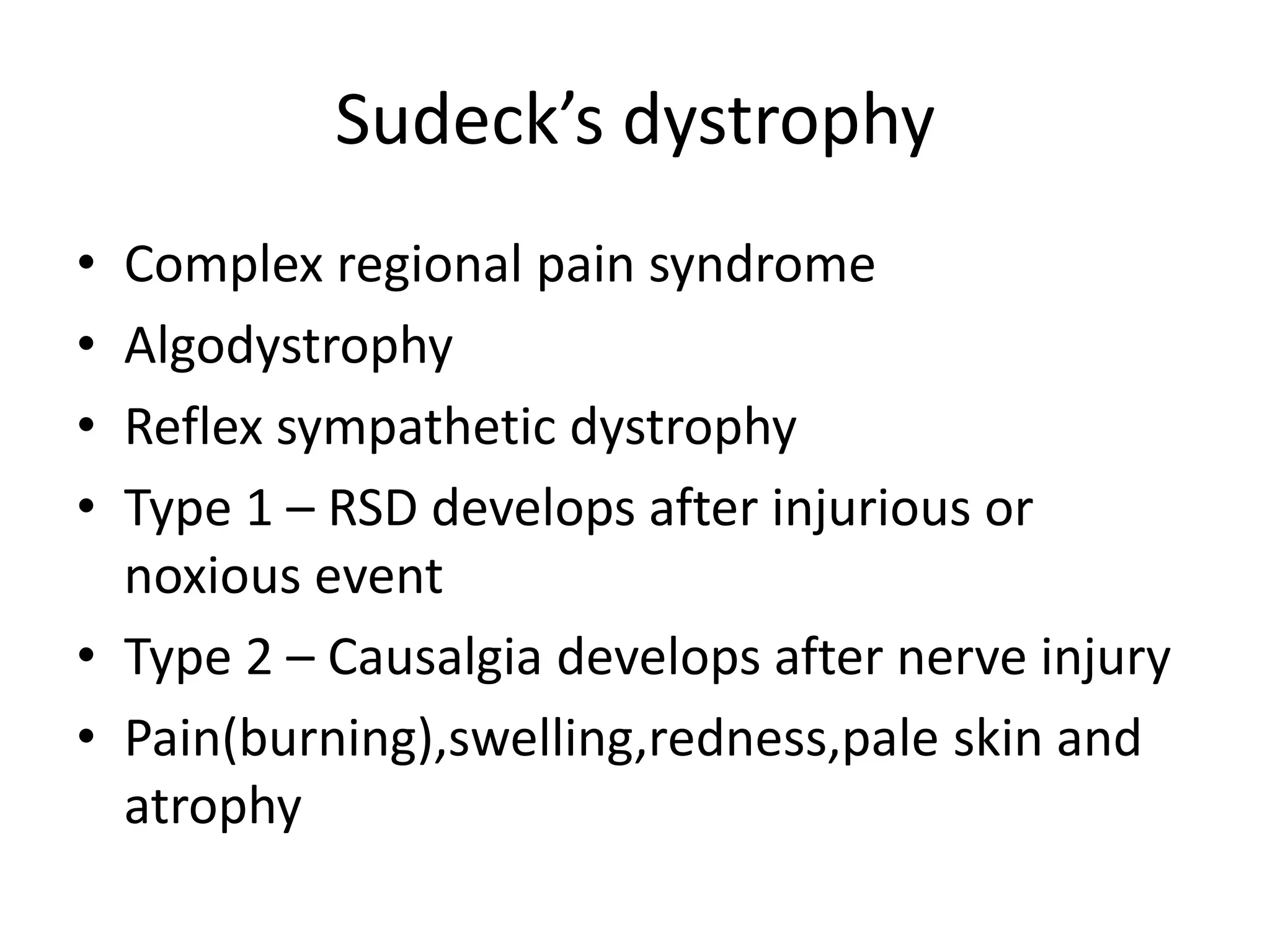 Sudeck’s dystrophy
• Complex regional pain syndrome
• Algodystrophy
• Reflex sympathetic dystrophy
• Type 1 – RSD develops after injurious or
noxious event
• Type 2 – Causalgia develops after nerve injury
• Pain(burning),swelling,redness,pale skin and
atrophy
 