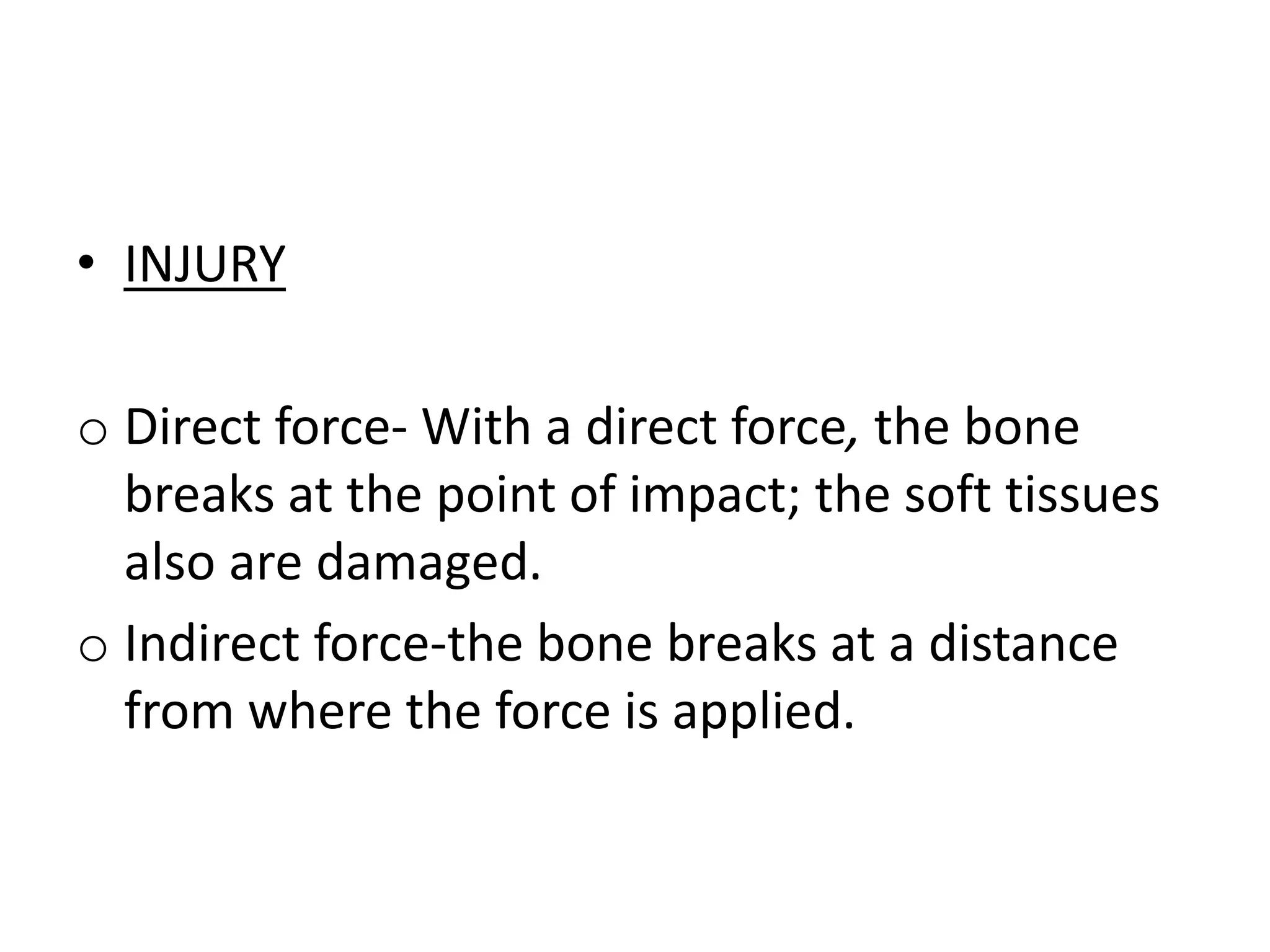 • INJURY
o Direct force- With a direct force, the bone
breaks at the point of impact; the soft tissues
also are damaged.
o Indirect force-the bone breaks at a distance
from where the force is applied.
 