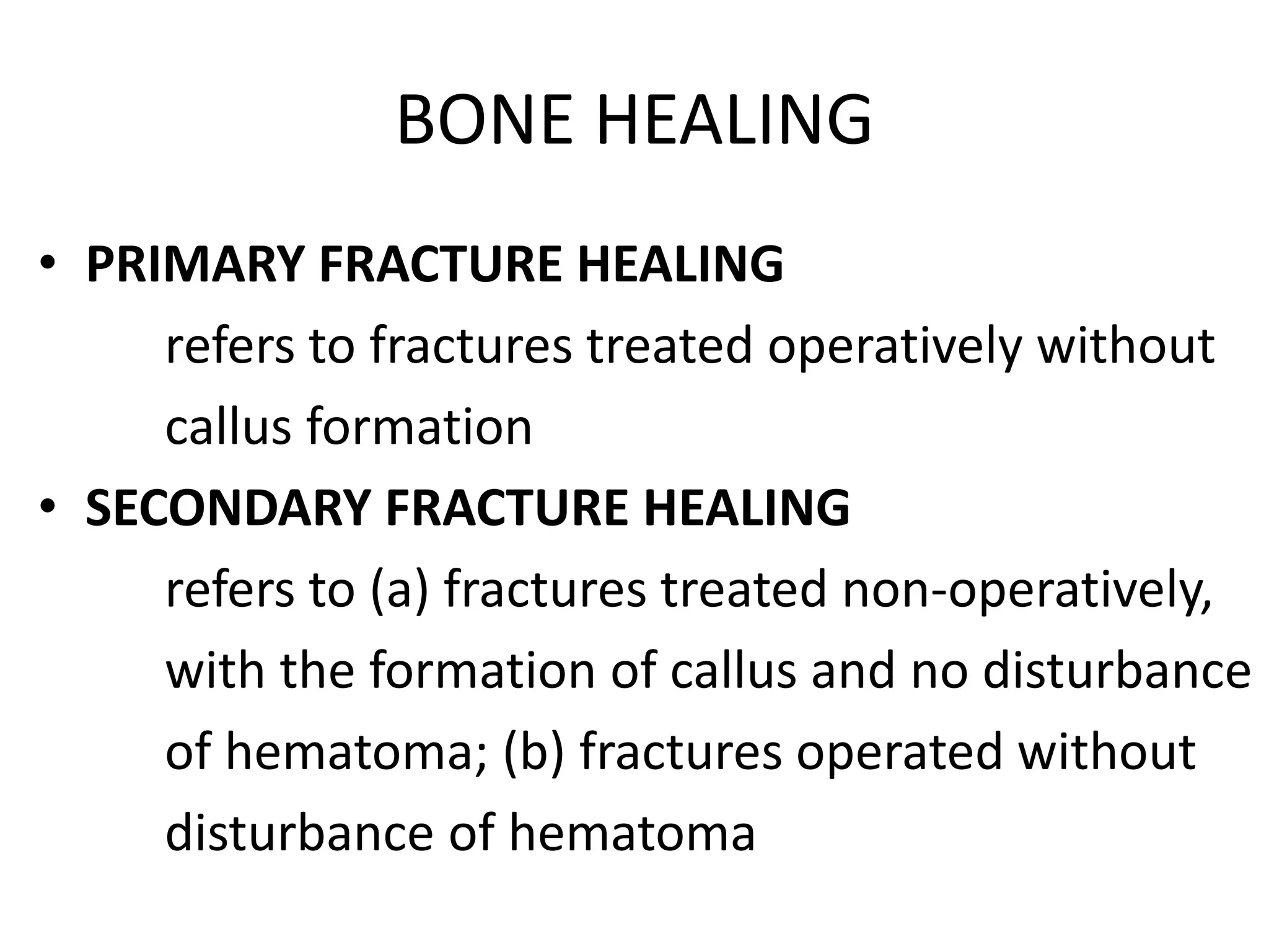 BONE HEALING
• PRIMARY FRACTURE HEALING
refers to fractures treated operatively without
callus formation
• SECONDARY FRACTURE HEALING
refers to (a) fractures treated non-operatively,
with the formation of callus and no disturbance
of hematoma; (b) fractures operated without
disturbance of hematoma
 