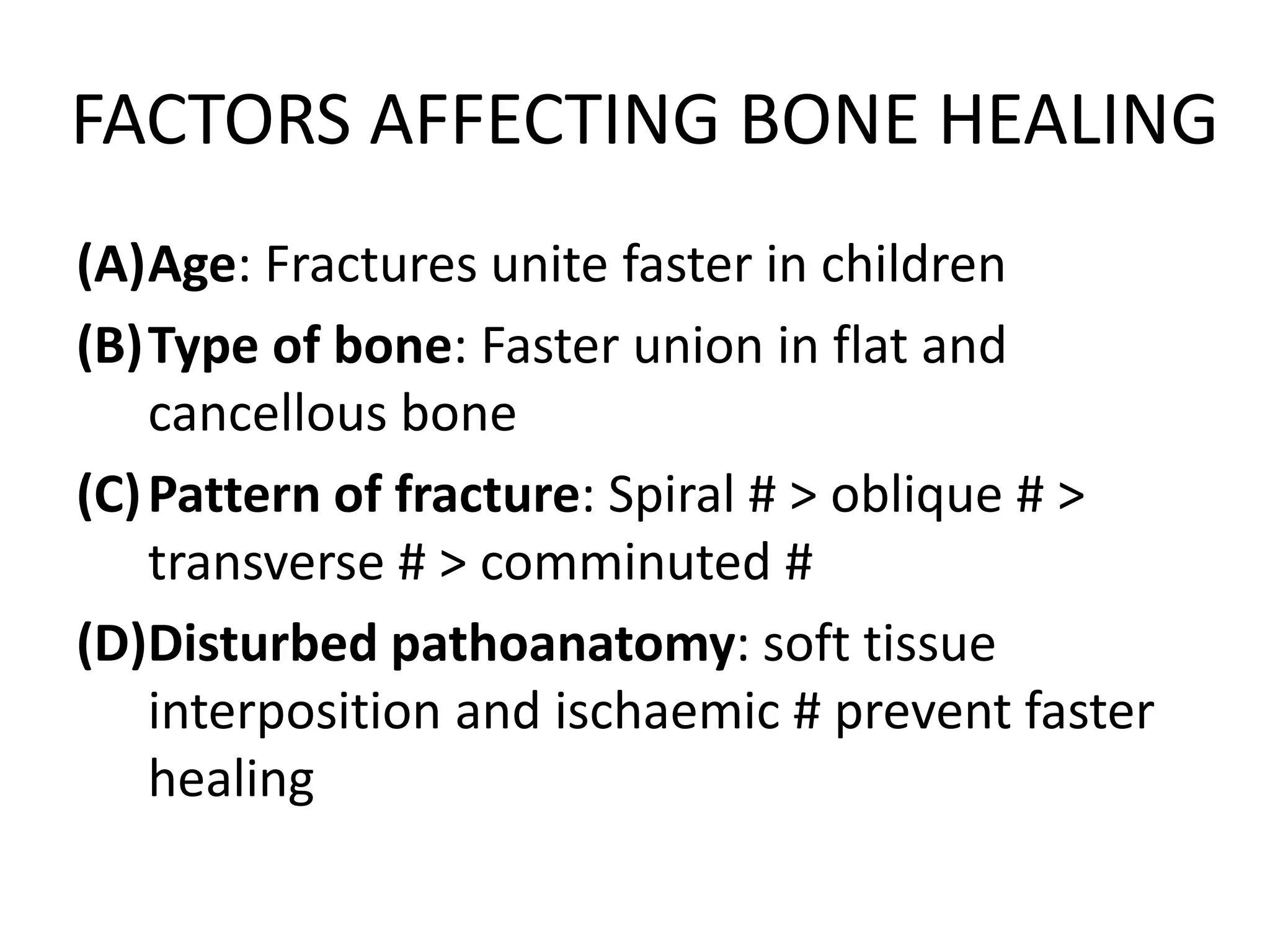 FACTORS AFFECTING BONE HEALING
(A)Age: Fractures unite faster in children
(B)Type of bone: Faster union in flat and
cancellous bone
(C)Pattern of fracture: Spiral # > oblique # >
transverse # > comminuted #
(D)Disturbed pathoanatomy: soft tissue
interposition and ischaemic # prevent faster
healing
 
