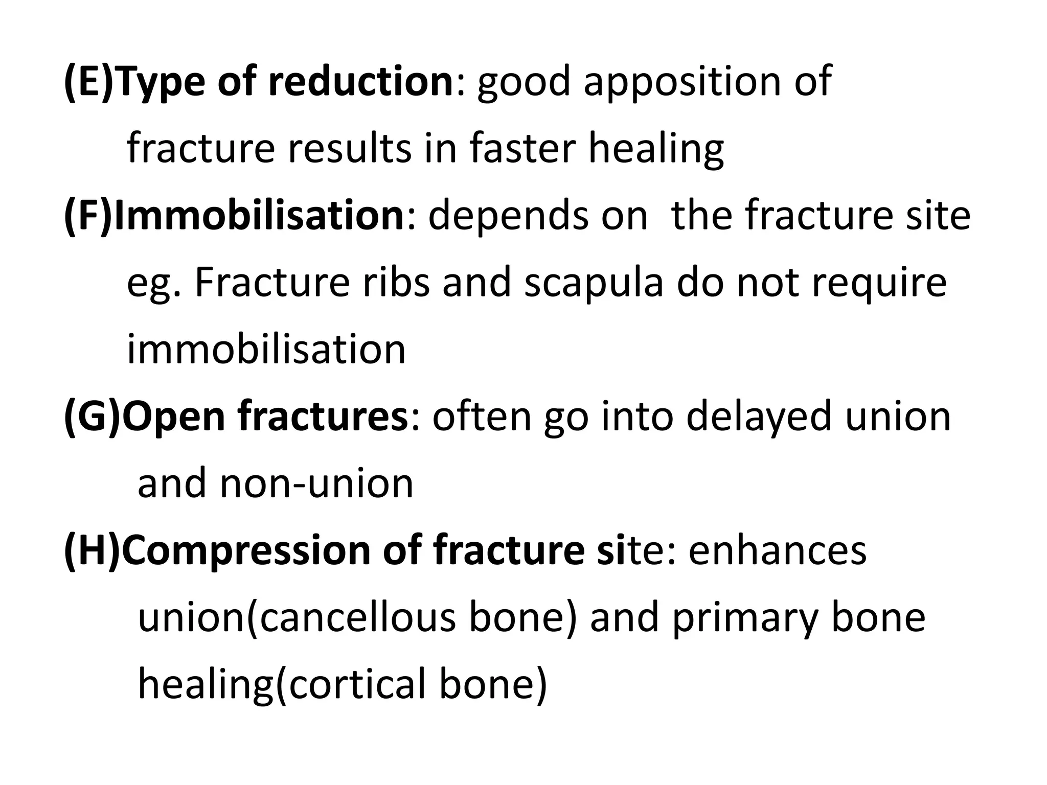 (E)Type of reduction: good apposition of
fracture results in faster healing
(F)Immobilisation: depends on the fracture site
eg. Fracture ribs and scapula do not require
immobilisation
(G)Open fractures: often go into delayed union
and non-union
(H)Compression of fracture site: enhances
union(cancellous bone) and primary bone
healing(cortical bone)
 