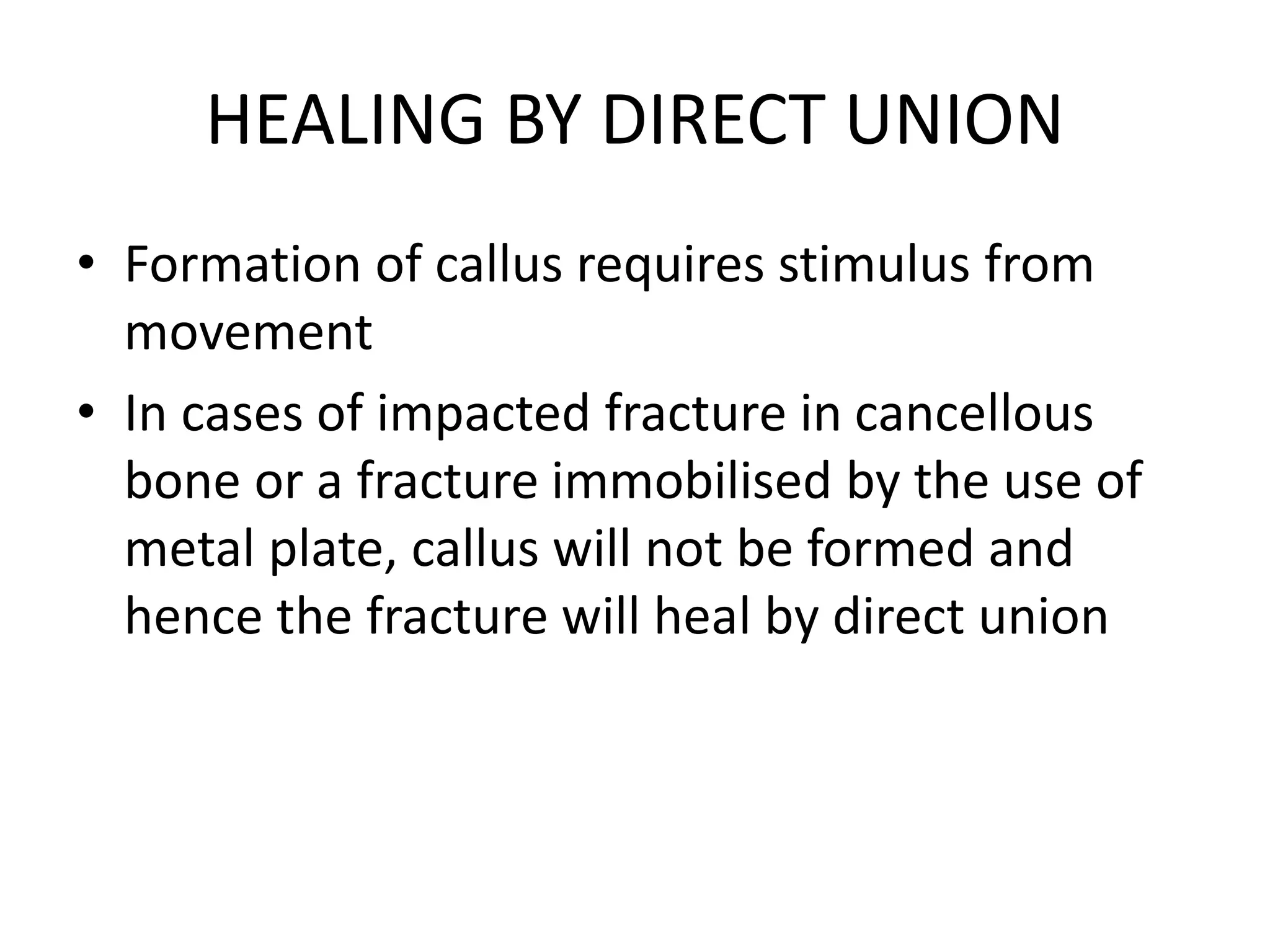 HEALING BY DIRECT UNION
• Formation of callus requires stimulus from
movement
• In cases of impacted fracture in cancellous
bone or a fracture immobilised by the use of
metal plate, callus will not be formed and
hence the fracture will heal by direct union
 