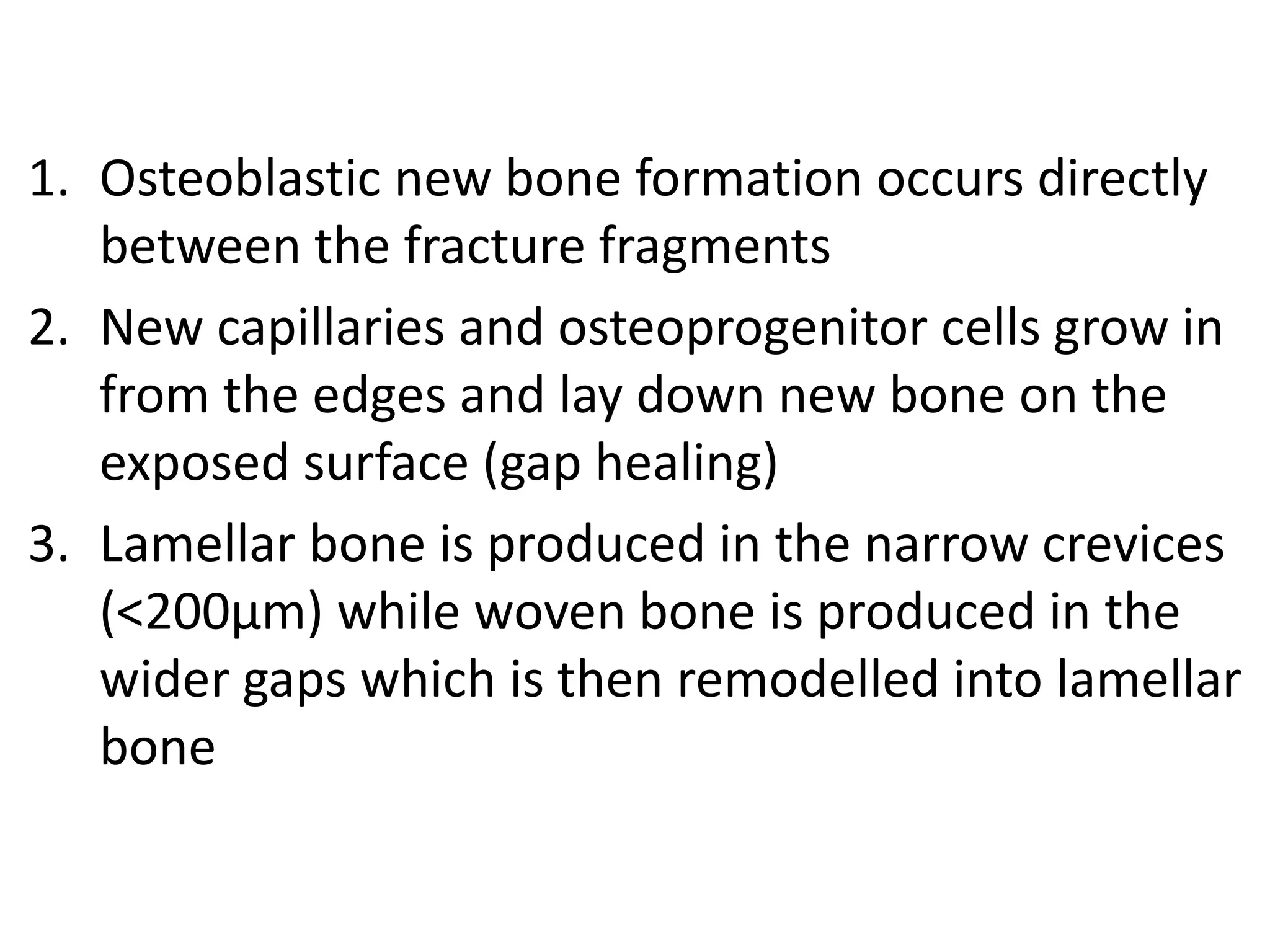 1. Osteoblastic new bone formation occurs directly
between the fracture fragments
2. New capillaries and osteoprogenitor cells grow in
from the edges and lay down new bone on the
exposed surface (gap healing)
3. Lamellar bone is produced in the narrow crevices
(<200μm) while woven bone is produced in the
wider gaps which is then remodelled into lamellar
bone
 