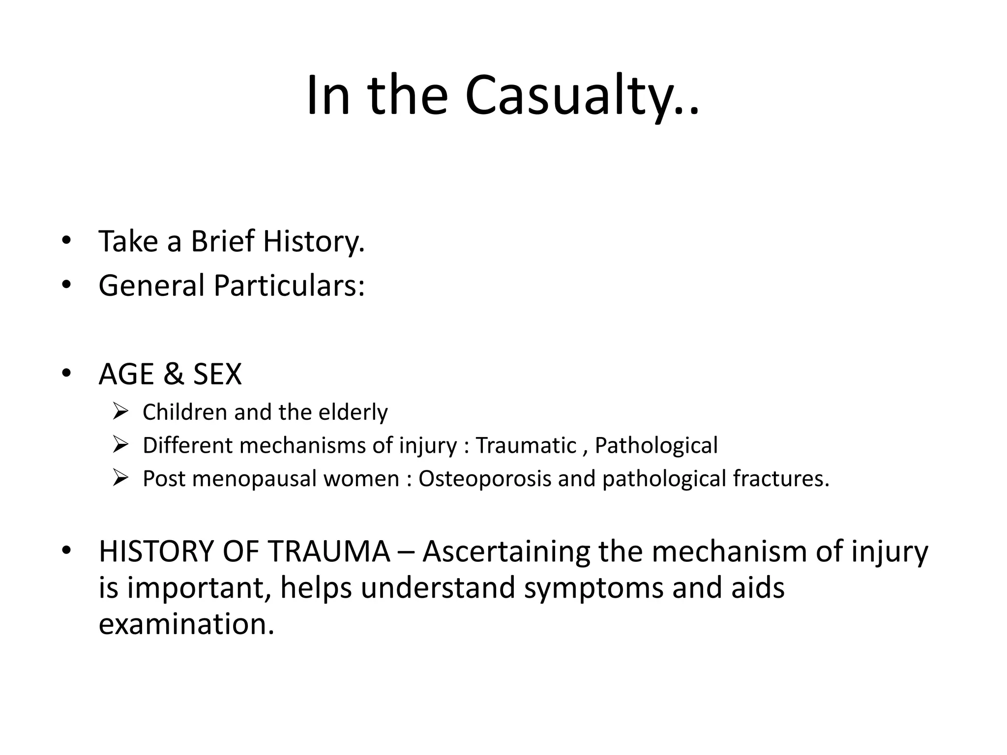 In the Casualty..
• Take a Brief History.
• General Particulars:
• AGE & SEX
 Children and the elderly
 Different mechanisms of injury : Traumatic , Pathological
 Post menopausal women : Osteoporosis and pathological fractures.
• HISTORY OF TRAUMA – Ascertaining the mechanism of injury
is important, helps understand symptoms and aids
examination.
 