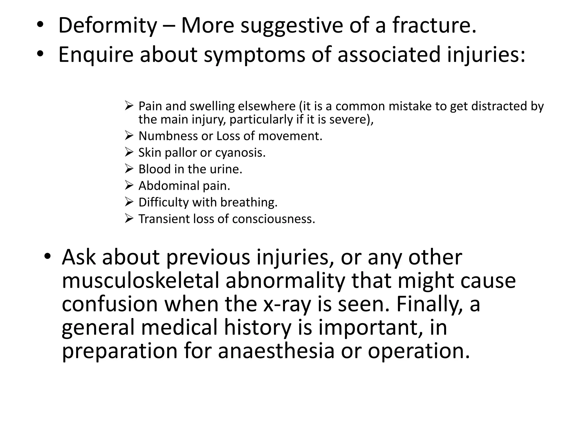 • Deformity – More suggestive of a fracture.
• Enquire about symptoms of associated injuries:
 Pain and swelling elsewhere (it is a common mistake to get distracted by
the main injury, particularly if it is severe),
 Numbness or Loss of movement.
 Skin pallor or cyanosis.
 Blood in the urine.
 Abdominal pain.
 Difficulty with breathing.
 Transient loss of consciousness.
• Ask about previous injuries, or any other
musculoskeletal abnormality that might cause
confusion when the x-ray is seen. Finally, a
general medical history is important, in
preparation for anaesthesia or operation.
 