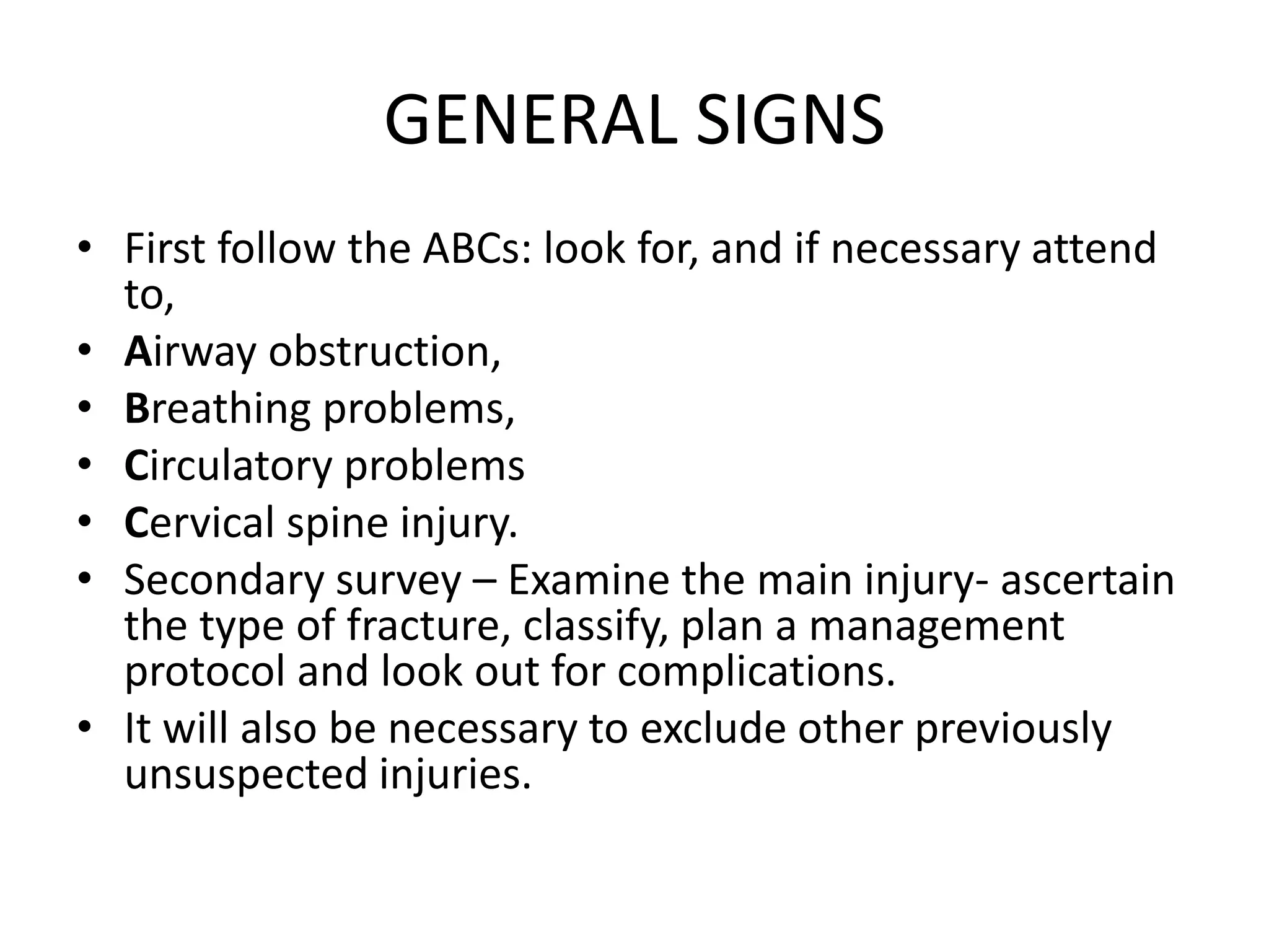 GENERAL SIGNS
• First follow the ABCs: look for, and if necessary attend
to,
• Airway obstruction,
• Breathing problems,
• Circulatory problems
• Cervical spine injury.
• Secondary survey – Examine the main injury- ascertain
the type of fracture, classify, plan a management
protocol and look out for complications.
• It will also be necessary to exclude other previously
unsuspected injuries.
 