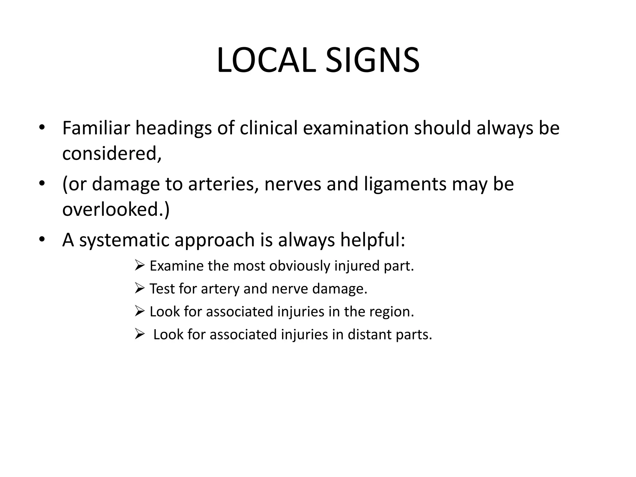 LOCAL SIGNS
• Familiar headings of clinical examination should always be
considered,
• (or damage to arteries, nerves and ligaments may be
overlooked.)
• A systematic approach is always helpful:
 Examine the most obviously injured part.
 Test for artery and nerve damage.
 Look for associated injuries in the region.
 Look for associated injuries in distant parts.
 