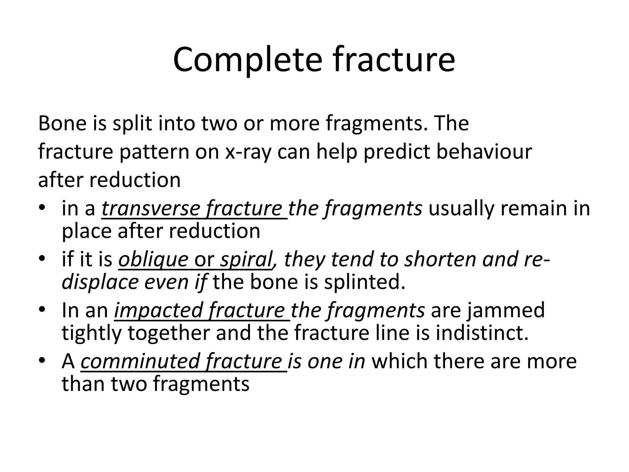 Complete fracture
Bone is split into two or more fragments. The
fracture pattern on x-ray can help predict behaviour
after reduction
• in a transverse fracture the fragments usually remain in
place after reduction
• if it is oblique or spiral, they tend to shorten and re-
displace even if the bone is splinted.
• In an impacted fracture the fragments are jammed
tightly together and the fracture line is indistinct.
• A comminuted fracture is one in which there are more
than two fragments
 