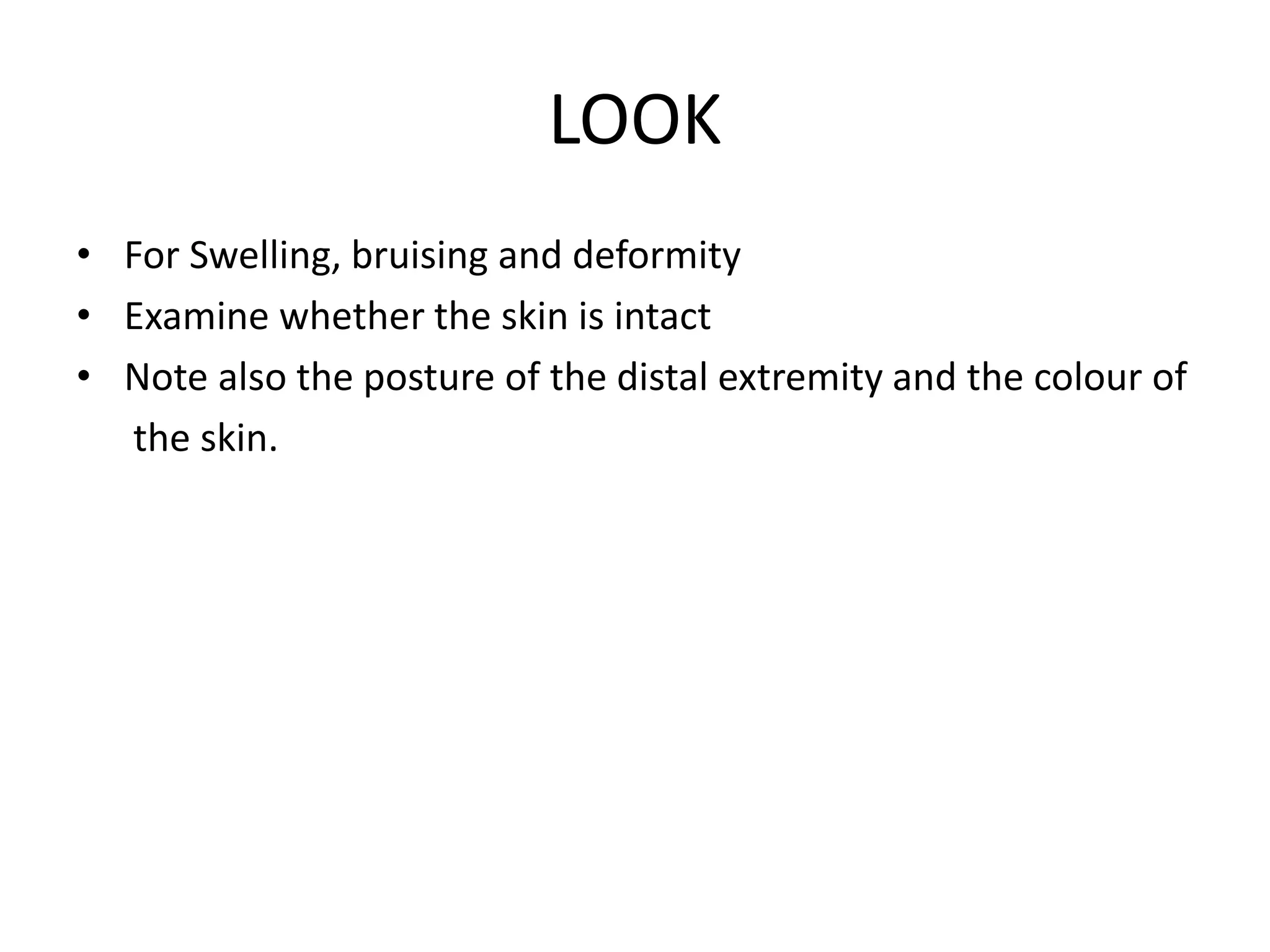 LOOK
• For Swelling, bruising and deformity
• Examine whether the skin is intact
• Note also the posture of the distal extremity and the colour of
the skin.
 