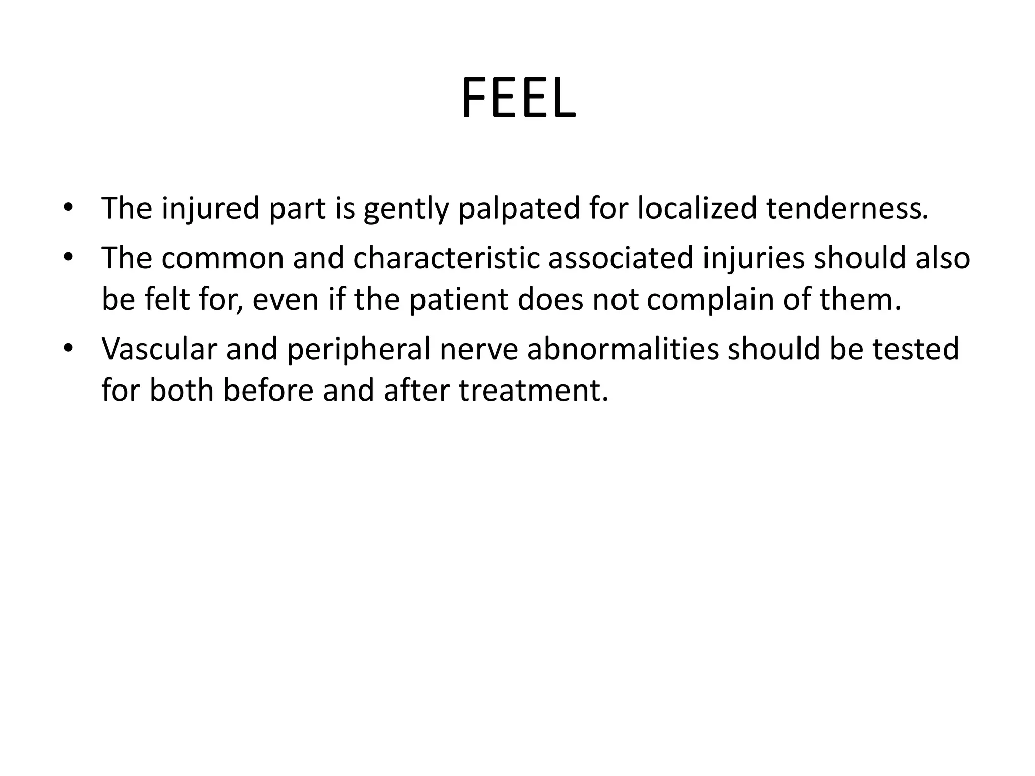 FEEL
• The injured part is gently palpated for localized tenderness.
• The common and characteristic associated injuries should also
be felt for, even if the patient does not complain of them.
• Vascular and peripheral nerve abnormalities should be tested
for both before and after treatment.
 